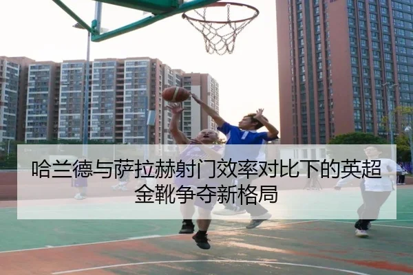 哈兰德与萨拉赫射门效率对比下的英超金靴争夺新格局